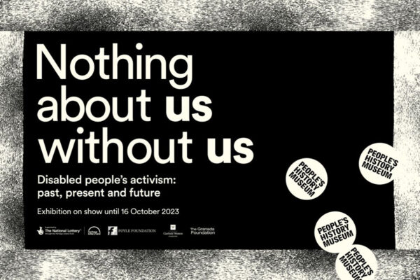 Information from the Peoples' History Museum about the exhibiton it says 'Nothing about us without us Disabled peopole' activism: past, present and future Exhibition on show until 16 October 2023 People's History Museum'